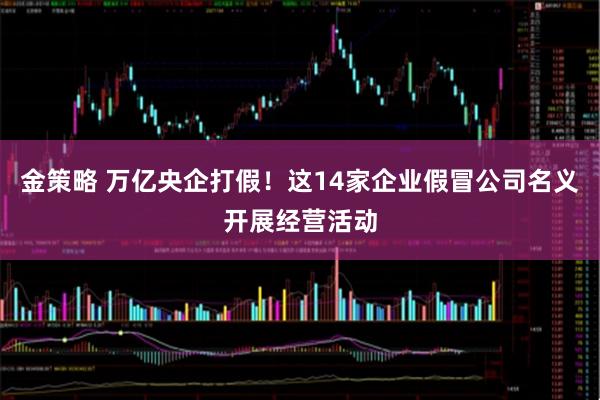 金策略 万亿央企打假！这14家企业假冒公司名义开展经营活动