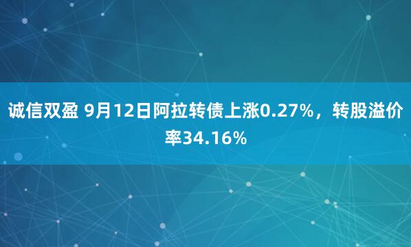 诚信双盈 9月12日阿拉转债上涨0.27%，转股溢价率34.16%