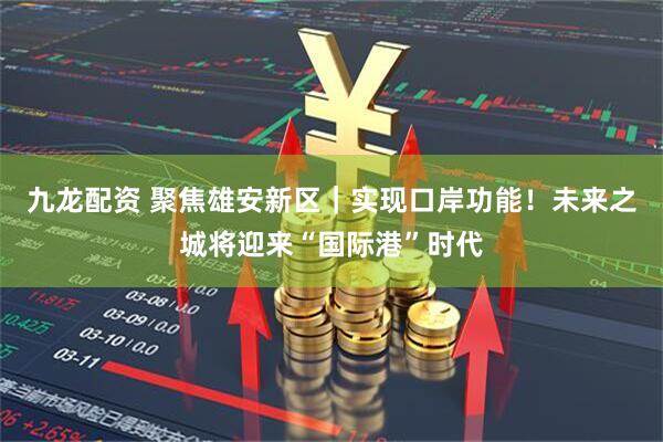 九龙配资 聚焦雄安新区｜实现口岸功能！未来之城将迎来“国际港”时代
