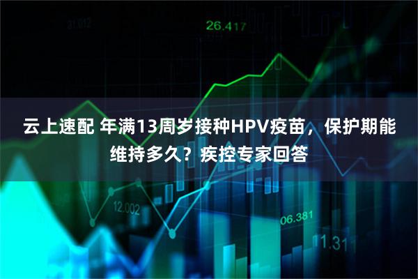 云上速配 年满13周岁接种HPV疫苗，保护期能维持多久？疾控专家回答