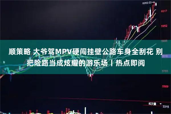 顺策略 大爷驾MPV硬闯挂壁公路车身全刮花 别把险路当成炫耀的游乐场丨热点即阅